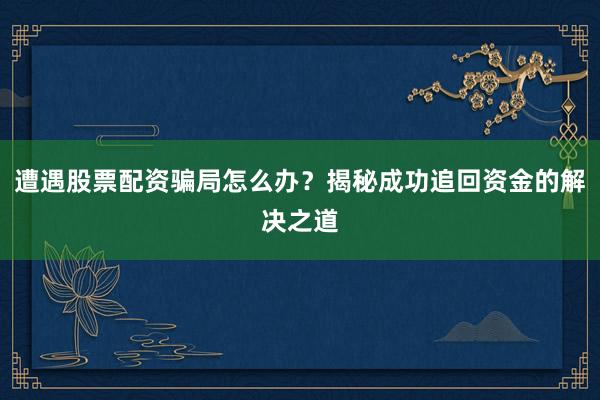 遭遇股票配资骗局怎么办？揭秘成功追回资金的解决之道