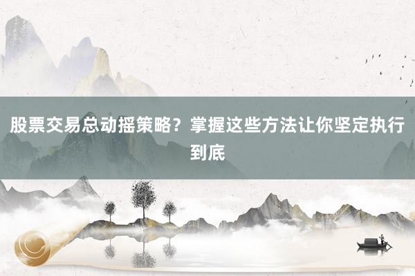 股票交易总动摇策略？掌握这些方法让你坚定执行到底