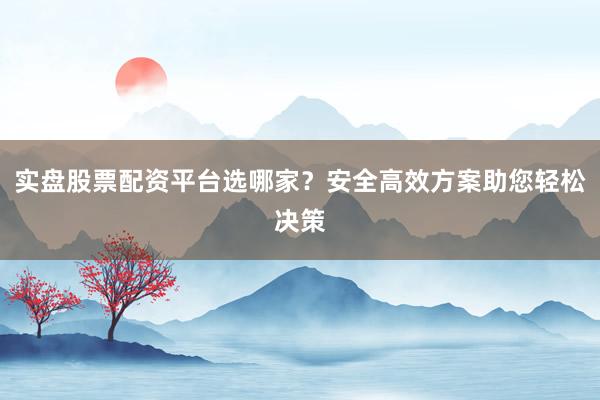 实盘股票配资平台选哪家？安全高效方案助您轻松决策