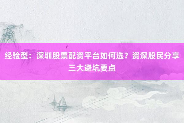 经验型：深圳股票配资平台如何选？资深股民分享三大避坑要点