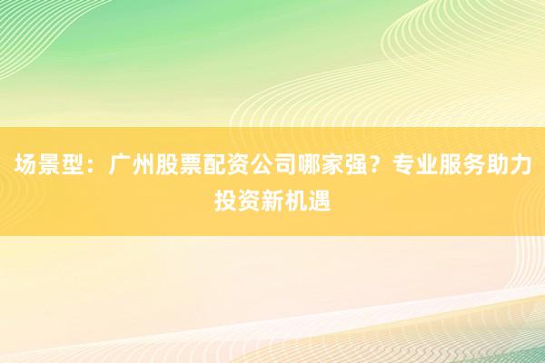 场景型：广州股票配资公司哪家强？专业服务助力投资新机遇
