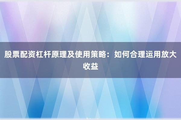 股票配资杠杆原理及使用策略：如何合理运用放大收益