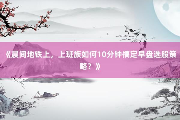 《晨间地铁上,上班族如何10分钟搞定早盘选股策略?》