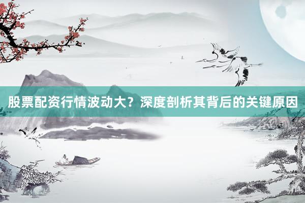 股票配资行情波动大?深度剖析其背后的关键原因