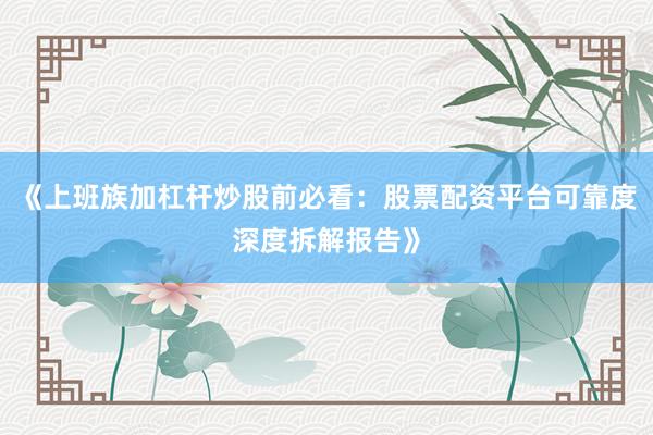 《上班族加杠杆炒股前必看：股票配资平台可靠度深度拆解报告》