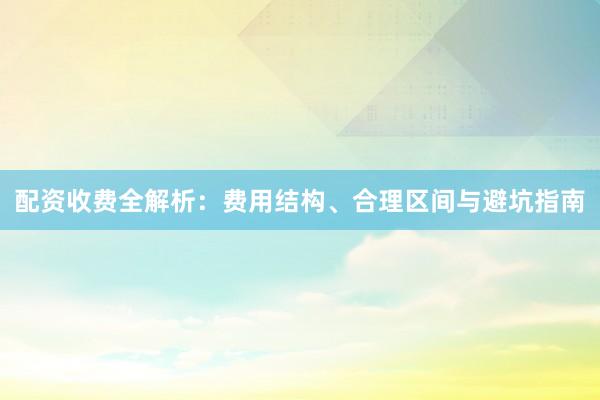 配资收费全解析：费用结构、合理区间与避坑指南