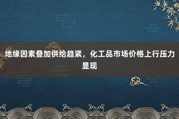 地缘因素叠加供给趋紧，化工品市场价格上行压力显现