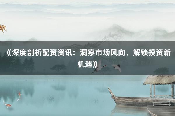 《深度剖析配资资讯：洞察市场风向，解锁投资新机遇》