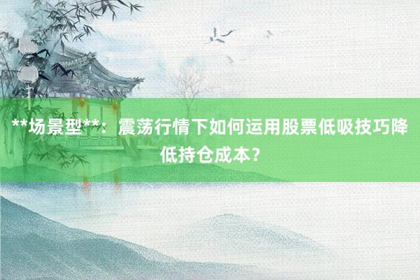 **场景型**:震荡行情下如何运用股票低吸技巧降低持仓成本?