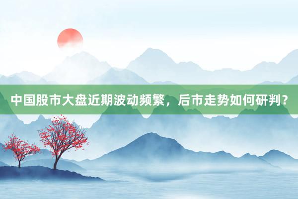 中国股市大盘近期波动频繁,后市走势如何研判?