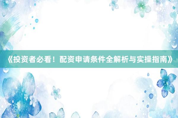 《投资者必看！配资申请条件全解析与实操指南》