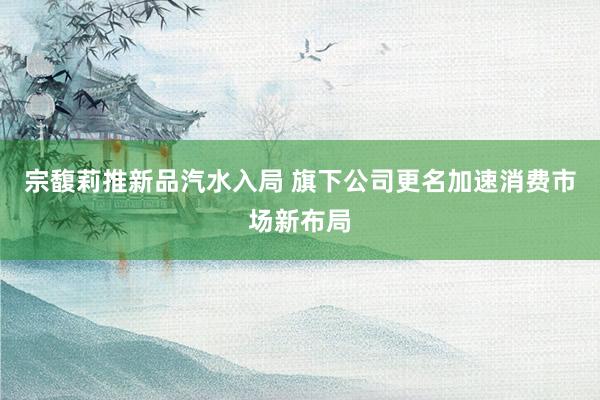 宗馥莉推新品汽水入局 旗下公司更名加速消费市场新布局