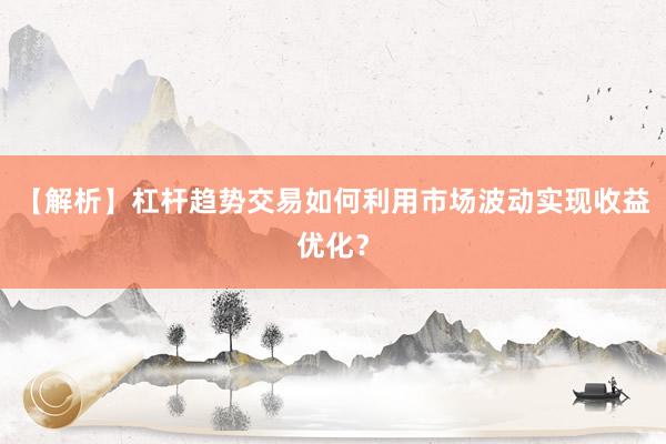 【解析】杠杆趋势交易如何利用市场波动实现收益优化？