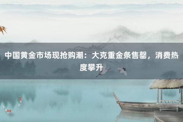 中国黄金市场现抢购潮：大克重金条售罄，消费热度攀升