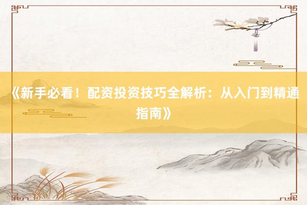 《新手必看！配资投资技巧全解析：从入门到精通指南》