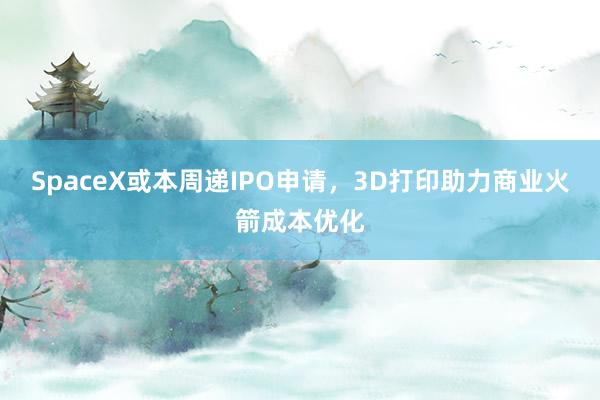 SpaceX或本周递IPO申请，3D打印助力商业火箭成本优化