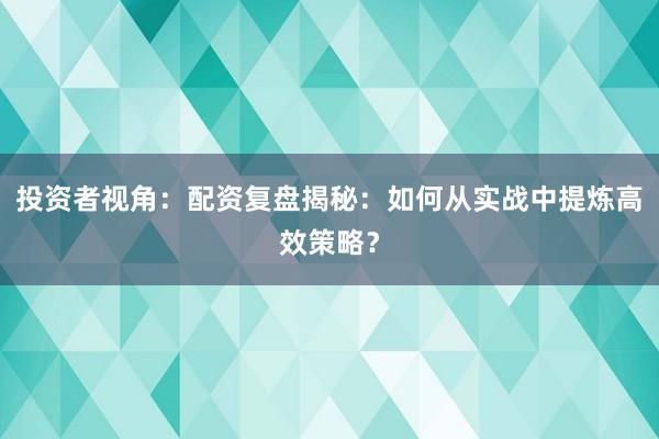 投资者视角：配资复盘揭秘：如何从实战中提炼高效策略？