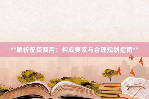 **解析配资费用：构成要素与合理规划指南**