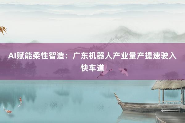 AI赋能柔性智造：广东机器人产业量产提速驶入快车道