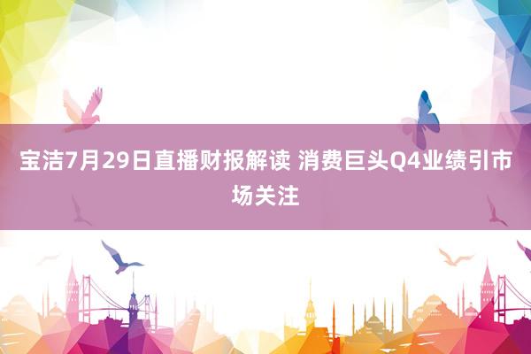 宝洁7月29日直播财报解读 消费巨头Q4业绩引市场关注