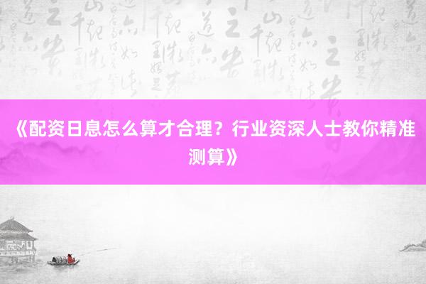 《配资日息怎么算才合理？行业资深人士教你精准测算》