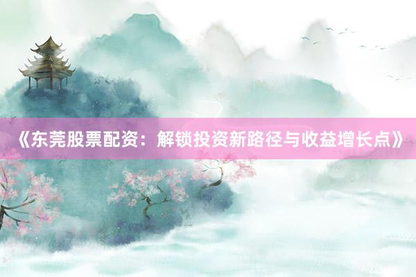 《东莞股票配资：解锁投资新路径与收益增长点》
