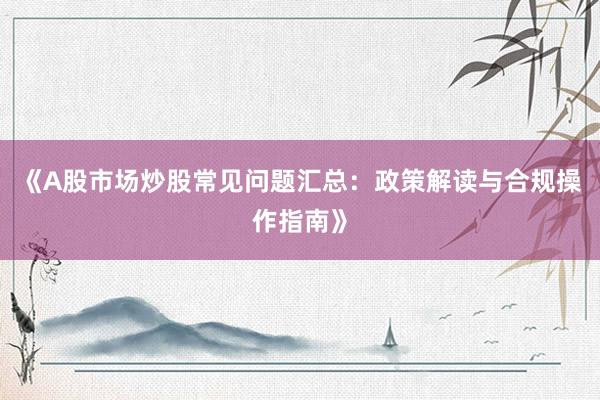 《A股市场炒股常见问题汇总：政策解读与合规操作指南》