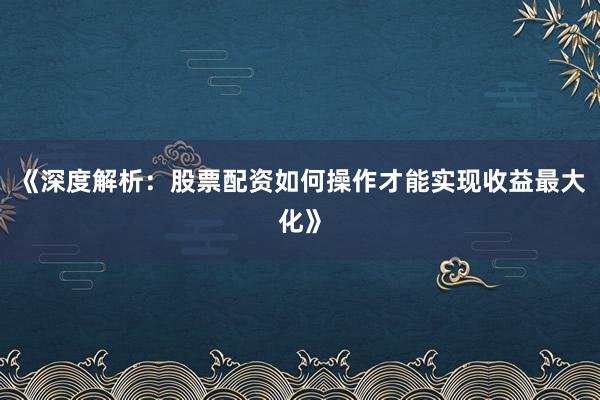《深度解析：股票配资如何操作才能实现收益最大化》