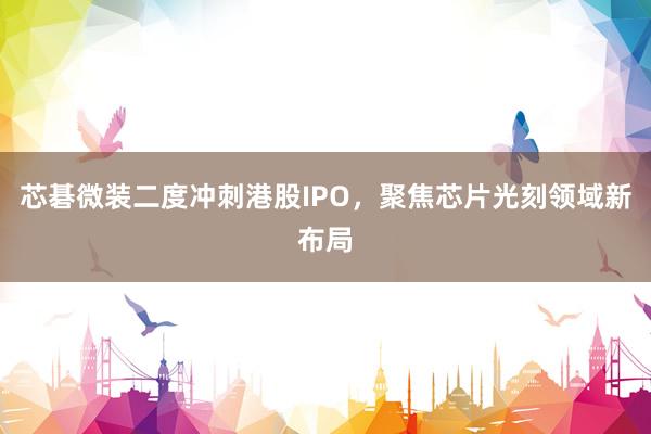 芯碁微装二度冲刺港股IPO，聚焦芯片光刻领域新布局