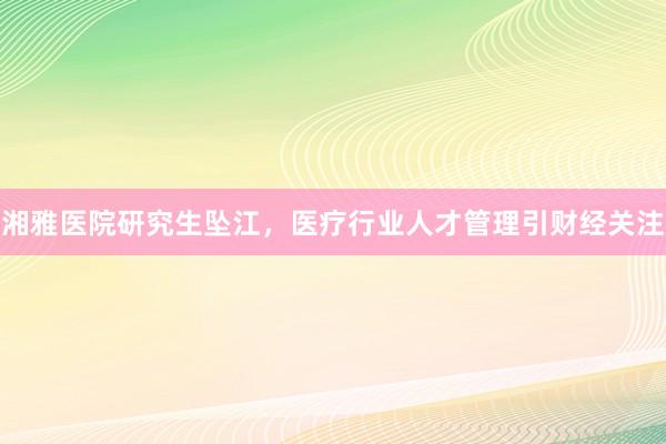 湘雅医院研究生坠江，医疗行业人才管理引财经关注
