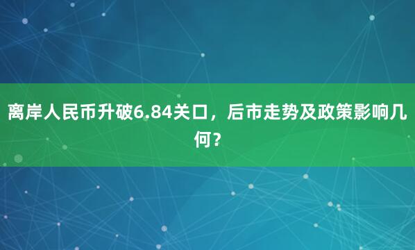 离岸人民币升破6.84关口，后市走势及政策影响几何？