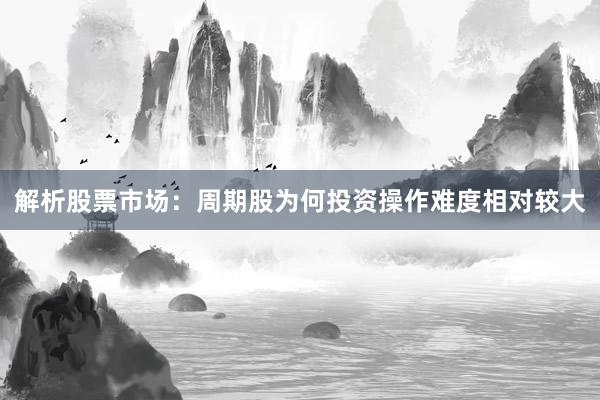 解析股票市场：周期股为何投资操作难度相对较大