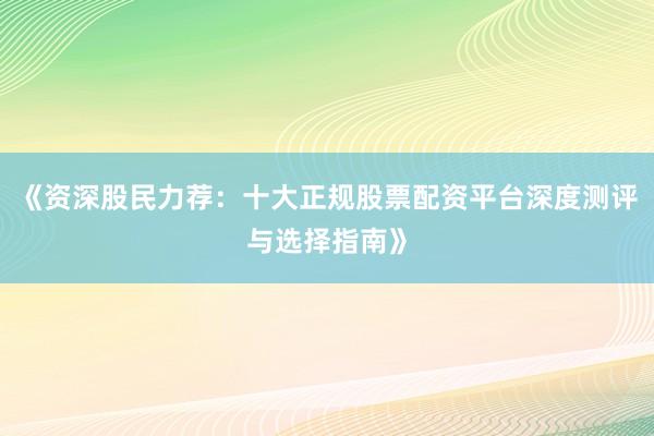 《资深股民力荐：十大正规股票配资平台深度测评与选择指南》