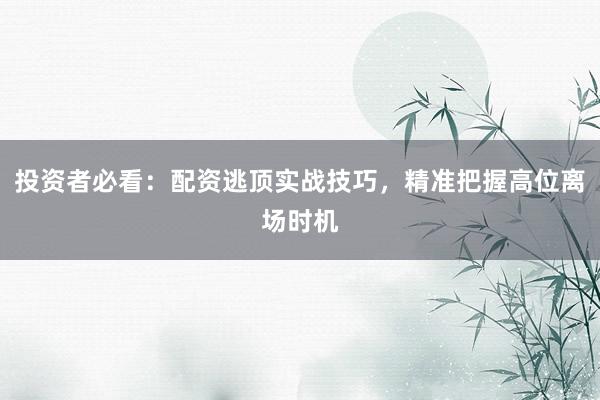 投资者必看：配资逃顶实战技巧，精准把握高位离场时机