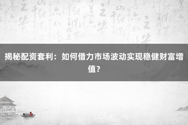揭秘配资套利：如何借力市场波动实现稳健财富增值？