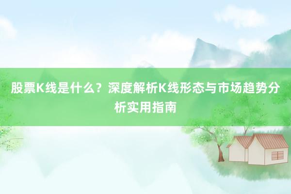 股票K线是什么？深度解析K线形态与市场趋势分析实用指南