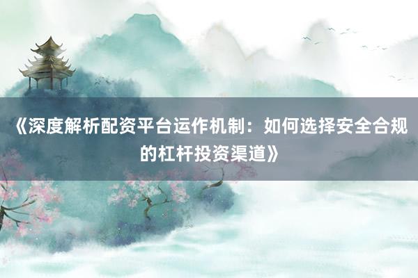 《深度解析配资平台运作机制：如何选择安全合规的杠杆投资渠道》