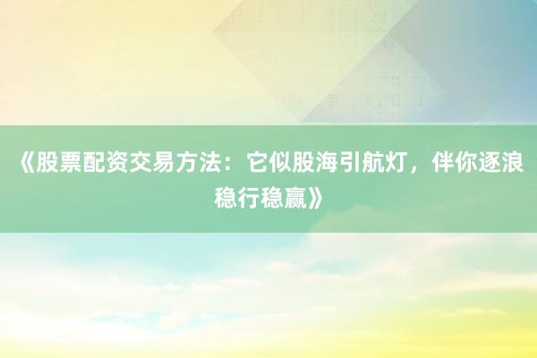 《股票配资交易方法：它似股海引航灯，伴你逐浪稳行稳赢》
