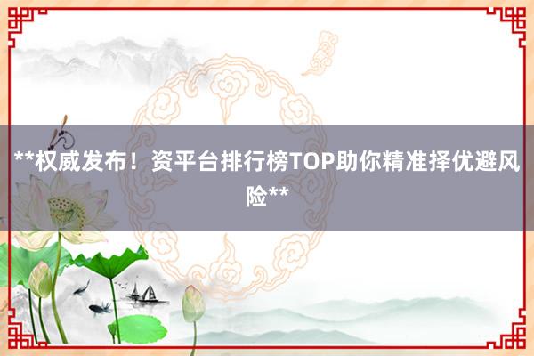 **权威发布！资平台排行榜TOP助你精准择优避风险**