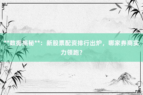**数据揭秘**：新股票配资排行出炉，哪家券商实力领跑？