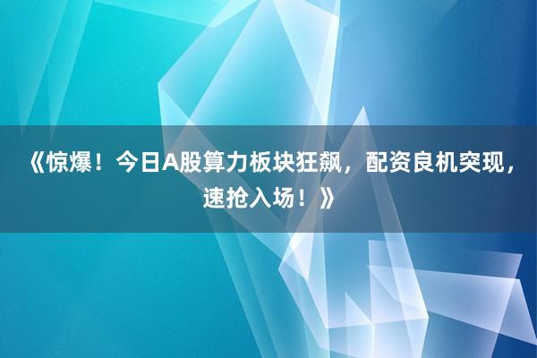 《惊爆！今日A股算力板块狂飙，配资良机突现，速抢入场！》