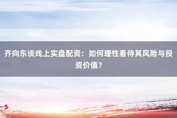 齐向东谈线上实盘配资：如何理性看待其风险与投资价值？