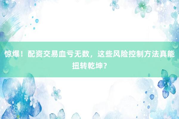 惊爆！配资交易血亏无数，这些风险控制方法真能扭转乾坤？