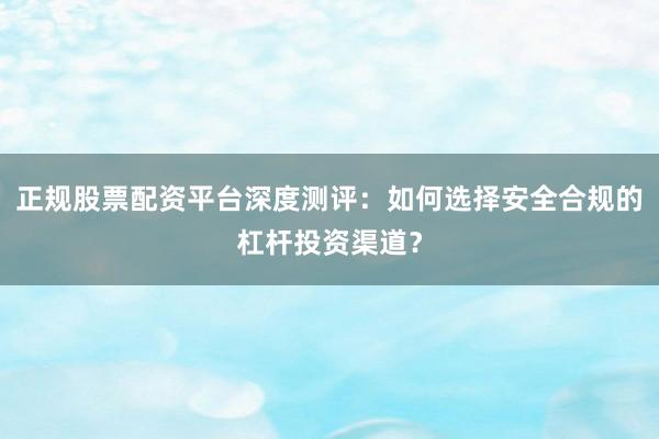 正规股票配资平台深度测评：如何选择安全合规的杠杆投资渠道？