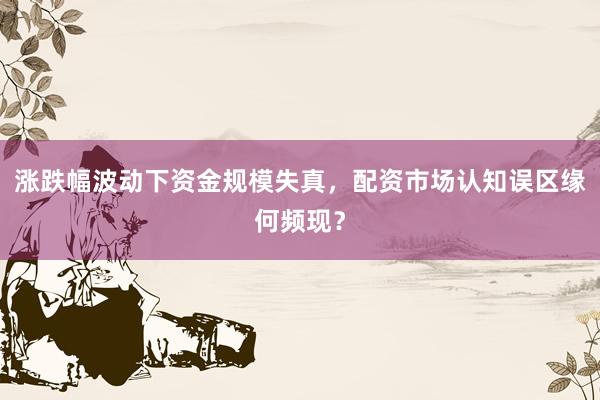 涨跌幅波动下资金规模失真，配资市场认知误区缘何频现？