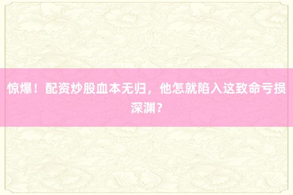 惊爆！配资炒股血本无归，他怎就陷入这致命亏损深渊？