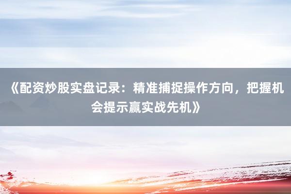 《配资炒股实盘记录：精准捕捉操作方向，把握机会提示赢实战先机》