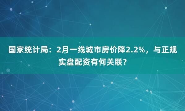 国家统计局：2月一线城市房价降2.2%，与正规实盘配资有何关联？