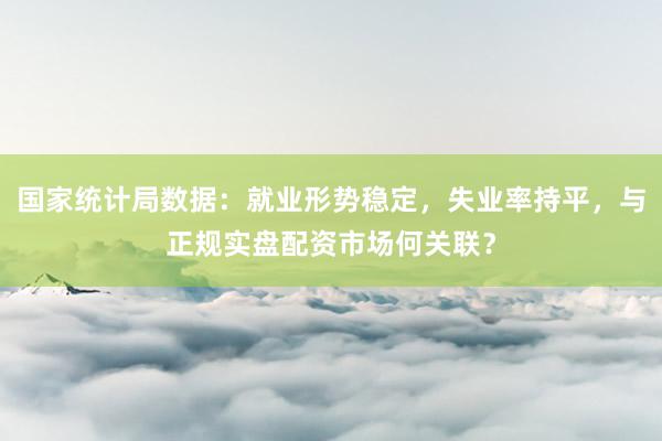 国家统计局数据：就业形势稳定，失业率持平，与正规实盘配资市场何关联？