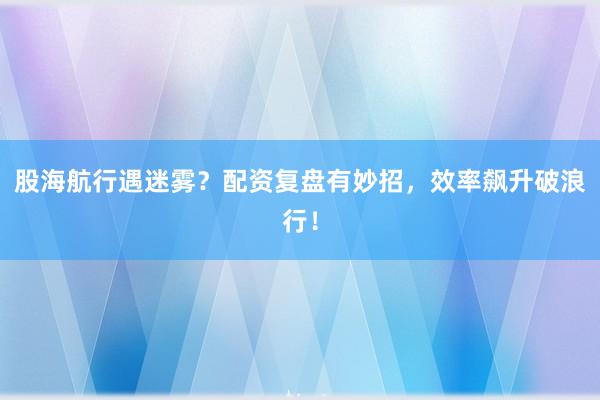 股海航行遇迷雾?配资复盘有妙招,效率飙升破浪行!